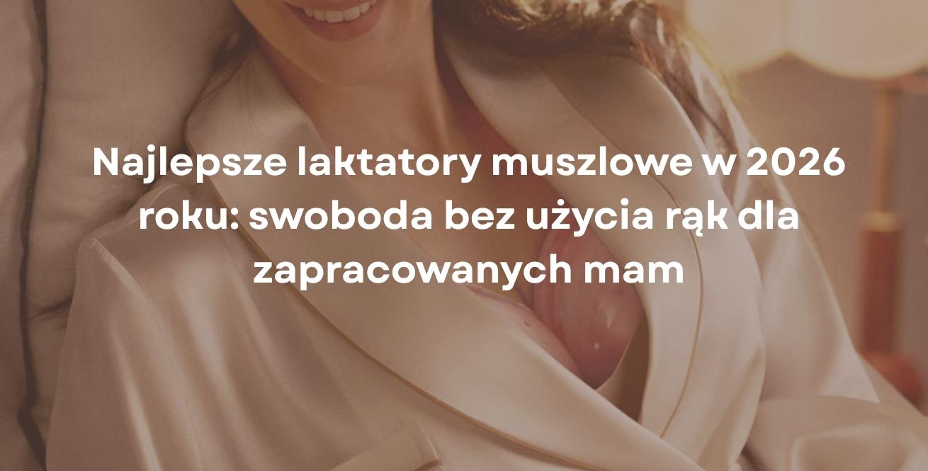 Najlepsze laktatory muszlowe w 2026 roku: swoboda bez użycia rąk dla zapracowanych mam